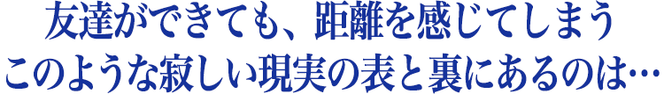 友達ができても、距離を感じてしまう  このような寂しい現実の表と裏にあるのは