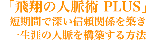 「飛翔の人脈術 PLUS」 短期間で深い信頼関係を築き 一生涯の人脈を構築する方法