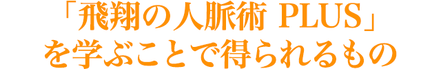 「飛翔の人脈術 PLUS」 を学ぶことで得られるもの