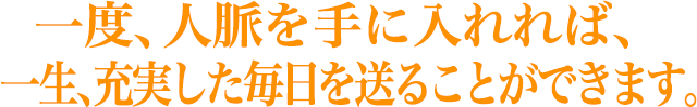 一度、人脈を手に入れれば、 一生、充実した毎日を送ることができます。